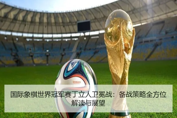 国际象棋世界冠军赛丁立人卫冕战：备战策略全方位解读与展望